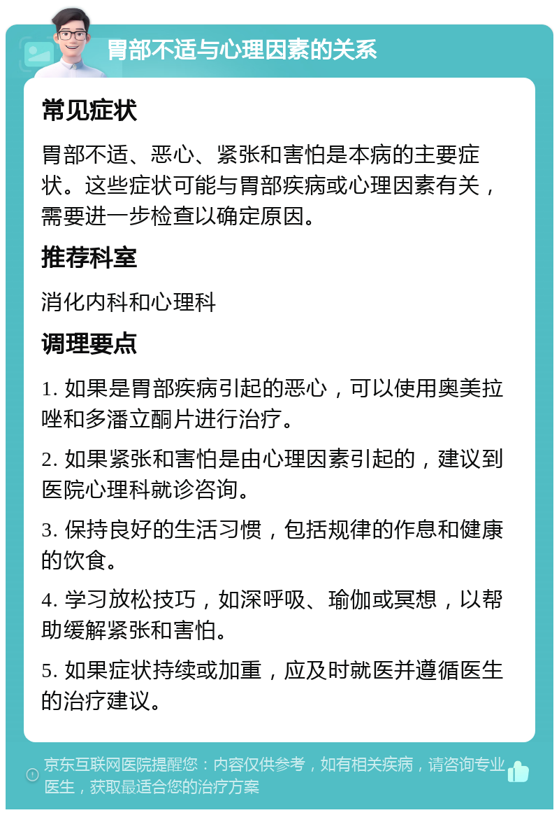 胃部不适与心理因素的关系 常见症状 胃部不适、恶心、紧张和害怕是本病的主要症状。这些症状可能与胃部疾病或心理因素有关，需要进一步检查以确定原因。 推荐科室 消化内科和心理科 调理要点 1. 如果是胃部疾病引起的恶心，可以使用奥美拉唑和多潘立酮片进行治疗。 2. 如果紧张和害怕是由心理因素引起的，建议到医院心理科就诊咨询。 3. 保持良好的生活习惯，包括规律的作息和健康的饮食。 4. 学习放松技巧，如深呼吸、瑜伽或冥想，以帮助缓解紧张和害怕。 5. 如果症状持续或加重，应及时就医并遵循医生的治疗建议。