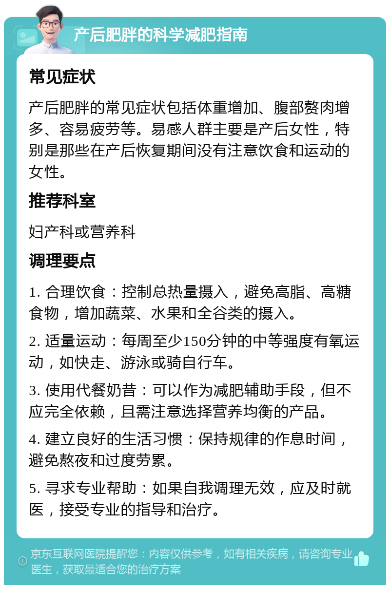 产后肥胖的科学减肥指南 常见症状 产后肥胖的常见症状包括体重增加、腹部赘肉增多、容易疲劳等。易感人群主要是产后女性，特别是那些在产后恢复期间没有注意饮食和运动的女性。 推荐科室 妇产科或营养科 调理要点 1. 合理饮食：控制总热量摄入，避免高脂、高糖食物，增加蔬菜、水果和全谷类的摄入。 2. 适量运动：每周至少150分钟的中等强度有氧运动，如快走、游泳或骑自行车。 3. 使用代餐奶昔：可以作为减肥辅助手段，但不应完全依赖，且需注意选择营养均衡的产品。 4. 建立良好的生活习惯：保持规律的作息时间，避免熬夜和过度劳累。 5. 寻求专业帮助：如果自我调理无效，应及时就医，接受专业的指导和治疗。