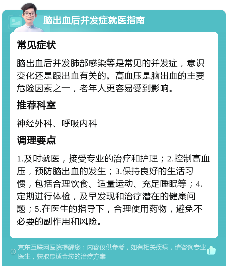 脑出血后并发症就医指南 常见症状 脑出血后并发肺部感染等是常见的并发症，意识变化还是跟出血有关的。高血压是脑出血的主要危险因素之一，老年人更容易受到影响。 推荐科室 神经外科、呼吸内科 调理要点 1.及时就医，接受专业的治疗和护理；2.控制高血压，预防脑出血的发生；3.保持良好的生活习惯，包括合理饮食、适量运动、充足睡眠等；4.定期进行体检，及早发现和治疗潜在的健康问题；5.在医生的指导下，合理使用药物，避免不必要的副作用和风险。