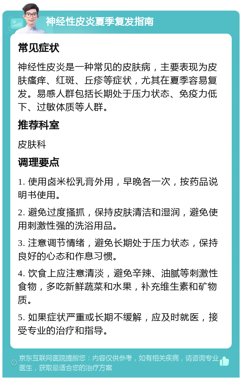 神经性皮炎夏季复发指南 常见症状 神经性皮炎是一种常见的皮肤病，主要表现为皮肤瘙痒、红斑、丘疹等症状，尤其在夏季容易复发。易感人群包括长期处于压力状态、免疫力低下、过敏体质等人群。 推荐科室 皮肤科 调理要点 1. 使用卤米松乳膏外用，早晚各一次，按药品说明书使用。 2. 避免过度搔抓，保持皮肤清洁和湿润，避免使用刺激性强的洗浴用品。 3. 注意调节情绪，避免长期处于压力状态，保持良好的心态和作息习惯。 4. 饮食上应注意清淡，避免辛辣、油腻等刺激性食物，多吃新鲜蔬菜和水果，补充维生素和矿物质。 5. 如果症状严重或长期不缓解，应及时就医，接受专业的治疗和指导。