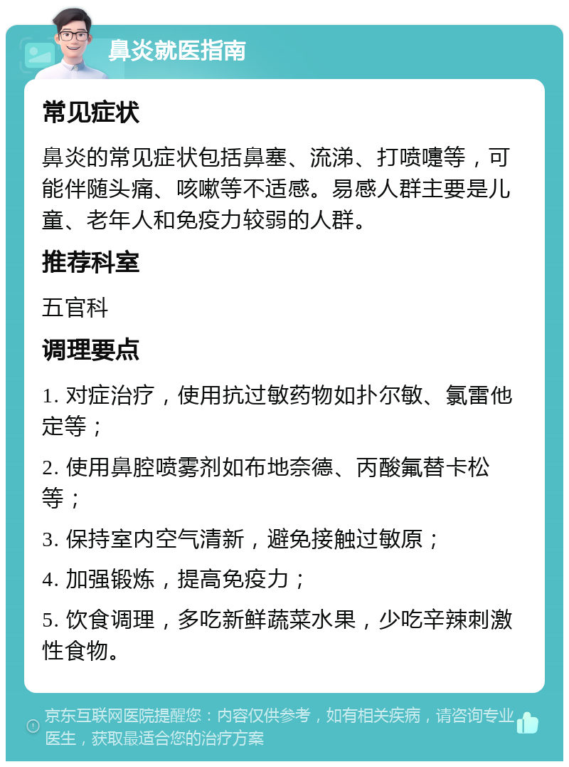 鼻炎就医指南 常见症状 鼻炎的常见症状包括鼻塞、流涕、打喷嚏等，可能伴随头痛、咳嗽等不适感。易感人群主要是儿童、老年人和免疫力较弱的人群。 推荐科室 五官科 调理要点 1. 对症治疗，使用抗过敏药物如扑尔敏、氯雷他定等； 2. 使用鼻腔喷雾剂如布地奈德、丙酸氟替卡松等； 3. 保持室内空气清新，避免接触过敏原； 4. 加强锻炼，提高免疫力； 5. 饮食调理，多吃新鲜蔬菜水果，少吃辛辣刺激性食物。