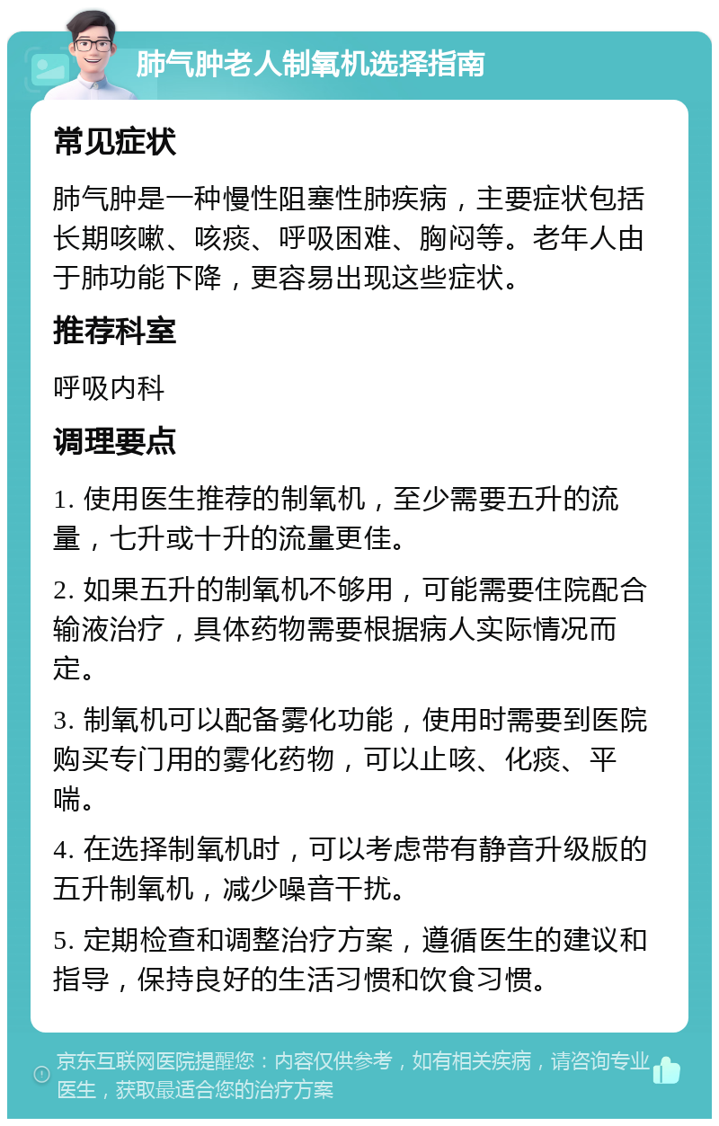 肺气肿老人制氧机选择指南 常见症状 肺气肿是一种慢性阻塞性肺疾病，主要症状包括长期咳嗽、咳痰、呼吸困难、胸闷等。老年人由于肺功能下降，更容易出现这些症状。 推荐科室 呼吸内科 调理要点 1. 使用医生推荐的制氧机，至少需要五升的流量，七升或十升的流量更佳。 2. 如果五升的制氧机不够用，可能需要住院配合输液治疗，具体药物需要根据病人实际情况而定。 3. 制氧机可以配备雾化功能，使用时需要到医院购买专门用的雾化药物，可以止咳、化痰、平喘。 4. 在选择制氧机时，可以考虑带有静音升级版的五升制氧机，减少噪音干扰。 5. 定期检查和调整治疗方案，遵循医生的建议和指导，保持良好的生活习惯和饮食习惯。