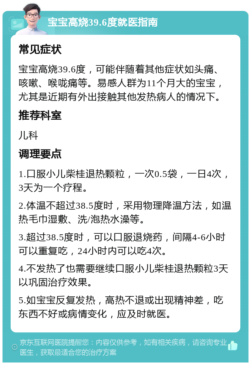 宝宝高烧39.6度就医指南 常见症状 宝宝高烧39.6度，可能伴随着其他症状如头痛、咳嗽、喉咙痛等。易感人群为11个月大的宝宝，尤其是近期有外出接触其他发热病人的情况下。 推荐科室 儿科 调理要点 1.口服小儿柴桂退热颗粒，一次0.5袋，一日4次，3天为一个疗程。 2.体温不超过38.5度时，采用物理降温方法，如温热毛巾湿敷、洗/泡热水澡等。 3.超过38.5度时，可以口服退烧药，间隔4-6小时可以重复吃，24小时内可以吃4次。 4.不发热了也需要继续口服小儿柴桂退热颗粒3天以巩固治疗效果。 5.如宝宝反复发热，高热不退或出现精神差，吃东西不好或病情变化，应及时就医。