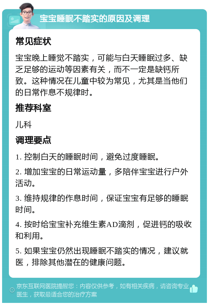 宝宝睡眠不踏实的原因及调理 常见症状 宝宝晚上睡觉不踏实，可能与白天睡眠过多、缺乏足够的运动等因素有关，而不一定是缺钙所致。这种情况在儿童中较为常见，尤其是当他们的日常作息不规律时。 推荐科室 儿科 调理要点 1. 控制白天的睡眠时间，避免过度睡眠。 2. 增加宝宝的日常运动量，多陪伴宝宝进行户外活动。 3. 维持规律的作息时间，保证宝宝有足够的睡眠时间。 4. 按时给宝宝补充维生素AD滴剂，促进钙的吸收和利用。 5. 如果宝宝仍然出现睡眠不踏实的情况，建议就医，排除其他潜在的健康问题。