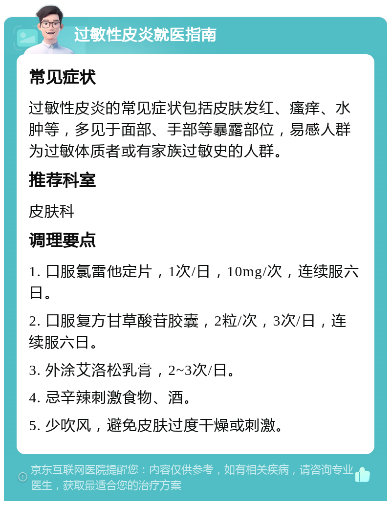 过敏性皮炎就医指南 常见症状 过敏性皮炎的常见症状包括皮肤发红、瘙痒、水肿等，多见于面部、手部等暴露部位，易感人群为过敏体质者或有家族过敏史的人群。 推荐科室 皮肤科 调理要点 1. 口服氯雷他定片，1次/日，10mg/次，连续服六日。 2. 口服复方甘草酸苷胶囊，2粒/次，3次/日，连续服六日。 3. 外涂艾洛松乳膏，2~3次/日。 4. 忌辛辣刺激食物、酒。 5. 少吹风，避免皮肤过度干燥或刺激。