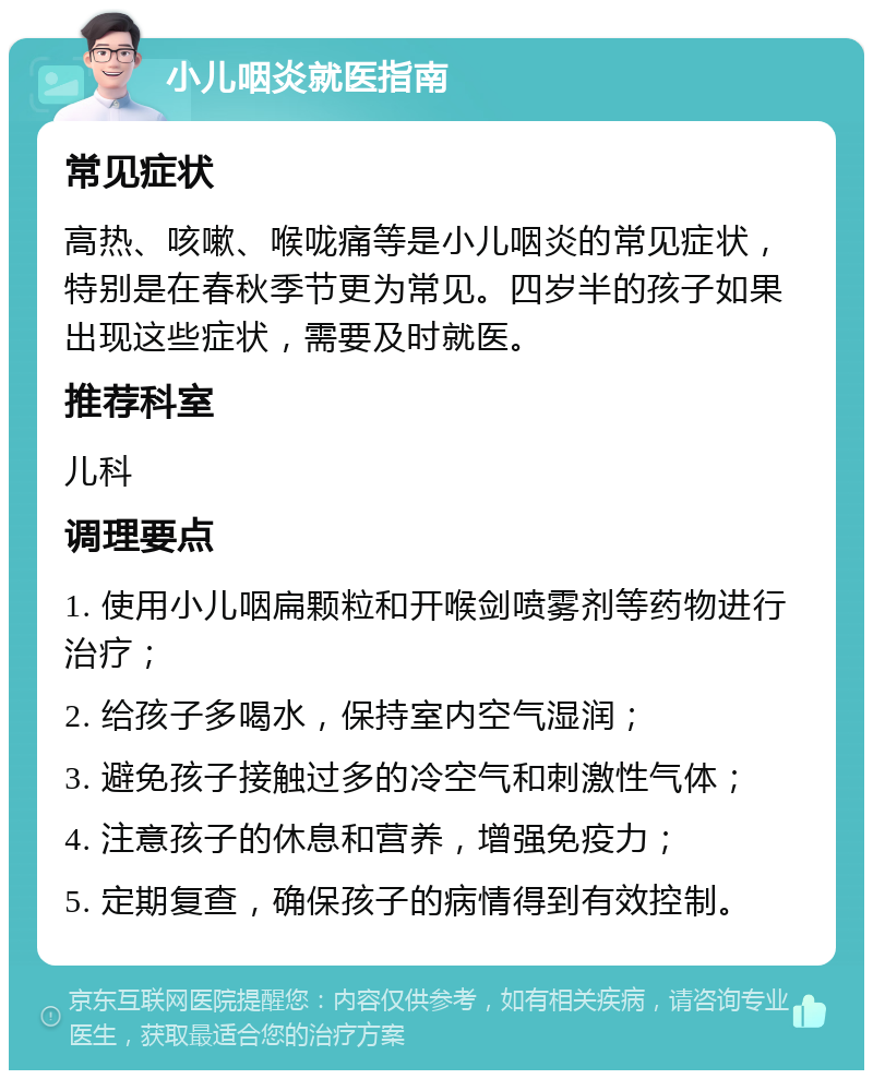 小儿咽炎就医指南 常见症状 高热、咳嗽、喉咙痛等是小儿咽炎的常见症状，特别是在春秋季节更为常见。四岁半的孩子如果出现这些症状，需要及时就医。 推荐科室 儿科 调理要点 1. 使用小儿咽扁颗粒和开喉剑喷雾剂等药物进行治疗； 2. 给孩子多喝水，保持室内空气湿润； 3. 避免孩子接触过多的冷空气和刺激性气体； 4. 注意孩子的休息和营养，增强免疫力； 5. 定期复查，确保孩子的病情得到有效控制。