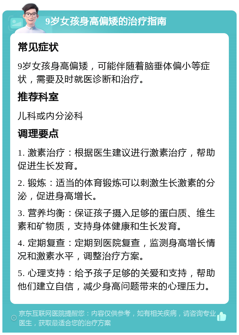 9岁女孩身高偏矮的治疗指南 常见症状 9岁女孩身高偏矮，可能伴随着脑垂体偏小等症状，需要及时就医诊断和治疗。 推荐科室 儿科或内分泌科 调理要点 1. 激素治疗：根据医生建议进行激素治疗，帮助促进生长发育。 2. 锻炼：适当的体育锻炼可以刺激生长激素的分泌，促进身高增长。 3. 营养均衡：保证孩子摄入足够的蛋白质、维生素和矿物质，支持身体健康和生长发育。 4. 定期复查：定期到医院复查，监测身高增长情况和激素水平，调整治疗方案。 5. 心理支持：给予孩子足够的关爱和支持，帮助他们建立自信，减少身高问题带来的心理压力。