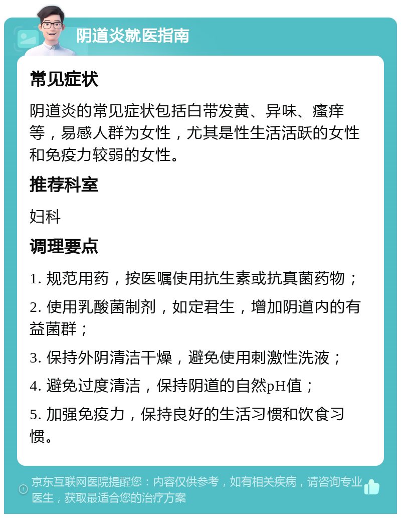 阴道炎就医指南 常见症状 阴道炎的常见症状包括白带发黄、异味、瘙痒等，易感人群为女性，尤其是性生活活跃的女性和免疫力较弱的女性。 推荐科室 妇科 调理要点 1. 规范用药，按医嘱使用抗生素或抗真菌药物； 2. 使用乳酸菌制剂，如定君生，增加阴道内的有益菌群； 3. 保持外阴清洁干燥，避免使用刺激性洗液； 4. 避免过度清洁，保持阴道的自然pH值； 5. 加强免疫力，保持良好的生活习惯和饮食习惯。