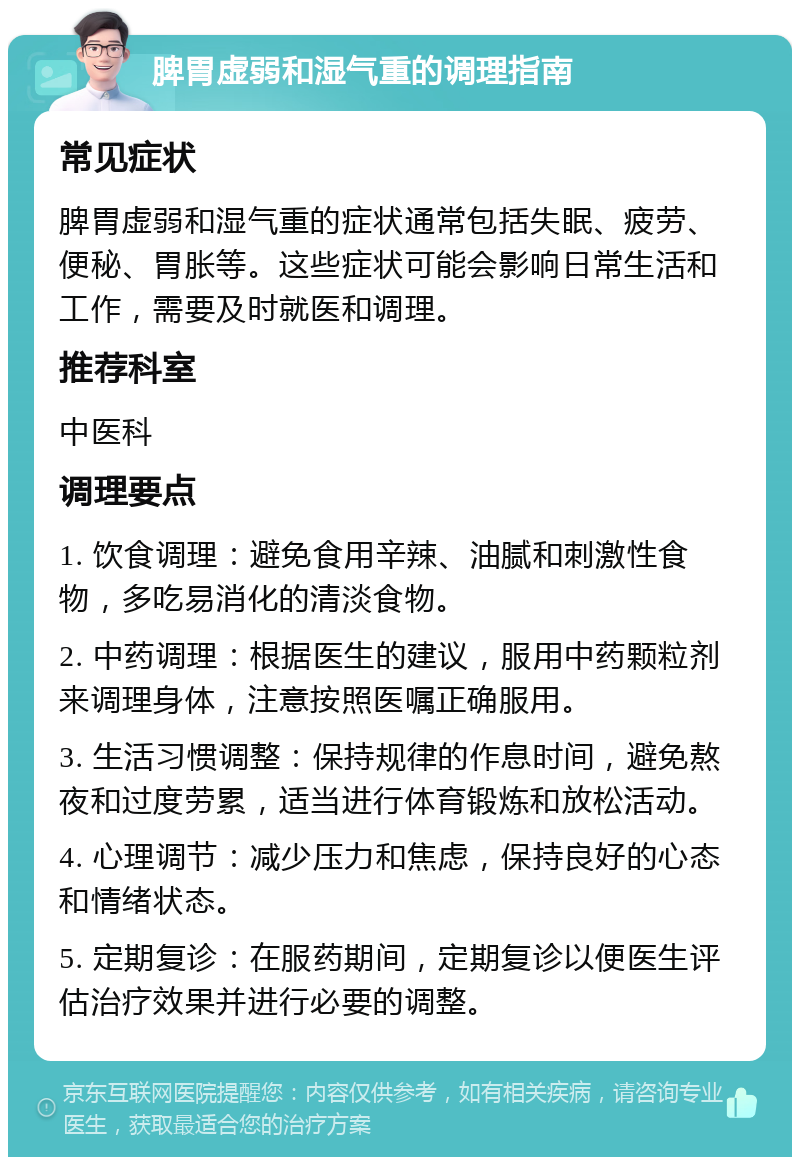 脾胃虚弱和湿气重的调理指南 常见症状 脾胃虚弱和湿气重的症状通常包括失眠、疲劳、便秘、胃胀等。这些症状可能会影响日常生活和工作，需要及时就医和调理。 推荐科室 中医科 调理要点 1. 饮食调理：避免食用辛辣、油腻和刺激性食物，多吃易消化的清淡食物。 2. 中药调理：根据医生的建议，服用中药颗粒剂来调理身体，注意按照医嘱正确服用。 3. 生活习惯调整：保持规律的作息时间，避免熬夜和过度劳累，适当进行体育锻炼和放松活动。 4. 心理调节：减少压力和焦虑，保持良好的心态和情绪状态。 5. 定期复诊：在服药期间，定期复诊以便医生评估治疗效果并进行必要的调整。