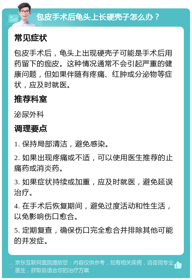 包皮手术后龟头上长硬壳子怎么办？ 常见症状 包皮手术后，龟头上出现硬壳子可能是手术后用药留下的痂皮。这种情况通常不会引起严重的健康问题，但如果伴随有疼痛、红肿或分泌物等症状，应及时就医。 推荐科室 泌尿外科 调理要点 1. 保持局部清洁，避免感染。 2. 如果出现疼痛或不适，可以使用医生推荐的止痛药或消炎药。 3. 如果症状持续或加重，应及时就医，避免延误治疗。 4. 在手术后恢复期间，避免过度活动和性生活，以免影响伤口愈合。 5. 定期复查，确保伤口完全愈合并排除其他可能的并发症。