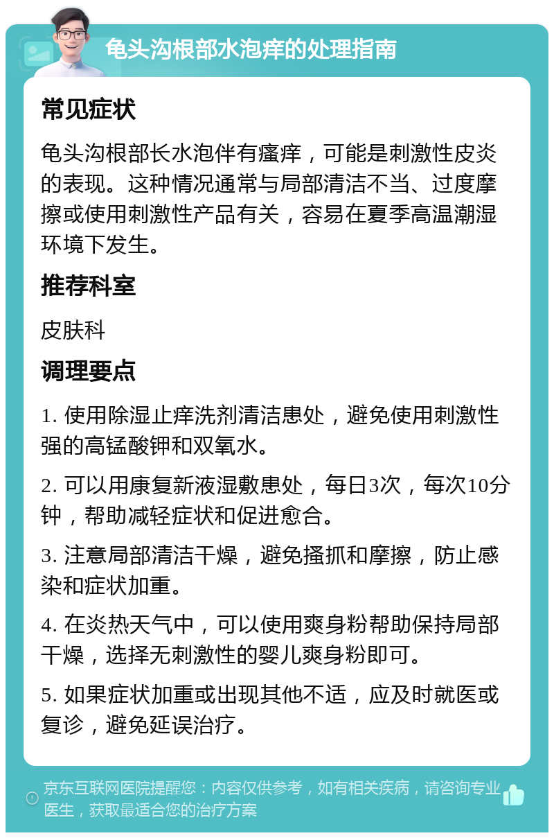 龟头沟根部水泡痒的处理指南 常见症状 龟头沟根部长水泡伴有瘙痒，可能是刺激性皮炎的表现。这种情况通常与局部清洁不当、过度摩擦或使用刺激性产品有关，容易在夏季高温潮湿环境下发生。 推荐科室 皮肤科 调理要点 1. 使用除湿止痒洗剂清洁患处，避免使用刺激性强的高锰酸钾和双氧水。 2. 可以用康复新液湿敷患处，每日3次，每次10分钟，帮助减轻症状和促进愈合。 3. 注意局部清洁干燥，避免搔抓和摩擦，防止感染和症状加重。 4. 在炎热天气中，可以使用爽身粉帮助保持局部干燥，选择无刺激性的婴儿爽身粉即可。 5. 如果症状加重或出现其他不适，应及时就医或复诊，避免延误治疗。