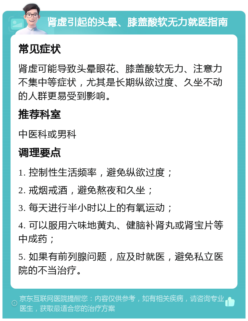 肾虚引起的头晕、膝盖酸软无力就医指南 常见症状 肾虚可能导致头晕眼花、膝盖酸软无力、注意力不集中等症状，尤其是长期纵欲过度、久坐不动的人群更易受到影响。 推荐科室 中医科或男科 调理要点 1. 控制性生活频率，避免纵欲过度； 2. 戒烟戒酒，避免熬夜和久坐； 3. 每天进行半小时以上的有氧运动； 4. 可以服用六味地黄丸、健脑补肾丸或肾宝片等中成药； 5. 如果有前列腺问题，应及时就医，避免私立医院的不当治疗。