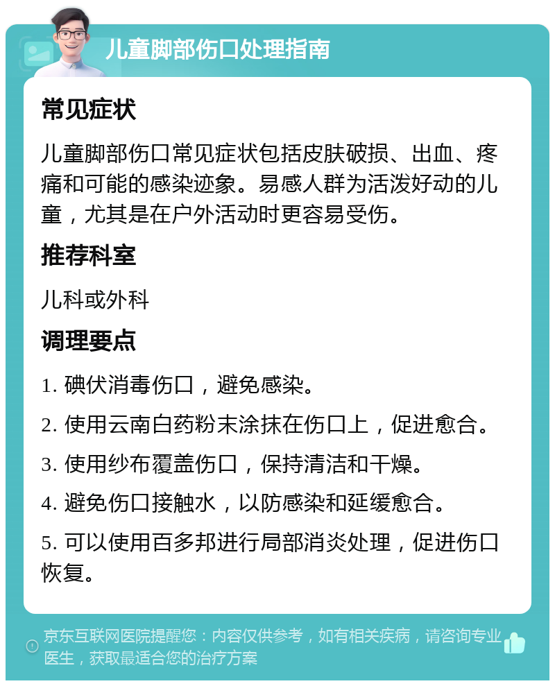 儿童脚部伤口处理指南 常见症状 儿童脚部伤口常见症状包括皮肤破损、出血、疼痛和可能的感染迹象。易感人群为活泼好动的儿童，尤其是在户外活动时更容易受伤。 推荐科室 儿科或外科 调理要点 1. 碘伏消毒伤口，避免感染。 2. 使用云南白药粉末涂抹在伤口上，促进愈合。 3. 使用纱布覆盖伤口，保持清洁和干燥。 4. 避免伤口接触水，以防感染和延缓愈合。 5. 可以使用百多邦进行局部消炎处理，促进伤口恢复。