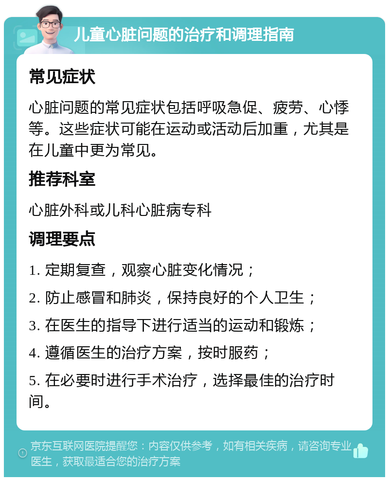 儿童心脏问题的治疗和调理指南 常见症状 心脏问题的常见症状包括呼吸急促、疲劳、心悸等。这些症状可能在运动或活动后加重，尤其是在儿童中更为常见。 推荐科室 心脏外科或儿科心脏病专科 调理要点 1. 定期复查，观察心脏变化情况； 2. 防止感冒和肺炎，保持良好的个人卫生； 3. 在医生的指导下进行适当的运动和锻炼； 4. 遵循医生的治疗方案，按时服药； 5. 在必要时进行手术治疗，选择最佳的治疗时间。