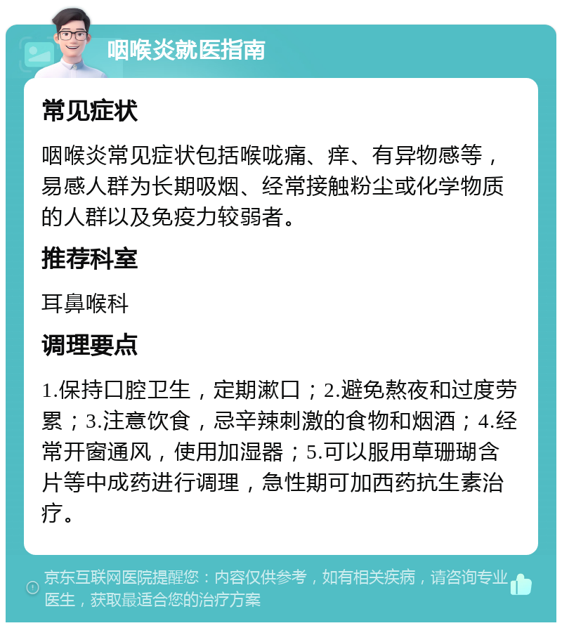 咽喉炎就医指南 常见症状 咽喉炎常见症状包括喉咙痛、痒、有异物感等，易感人群为长期吸烟、经常接触粉尘或化学物质的人群以及免疫力较弱者。 推荐科室 耳鼻喉科 调理要点 1.保持口腔卫生，定期漱口；2.避免熬夜和过度劳累；3.注意饮食，忌辛辣刺激的食物和烟酒；4.经常开窗通风，使用加湿器；5.可以服用草珊瑚含片等中成药进行调理，急性期可加西药抗生素治疗。