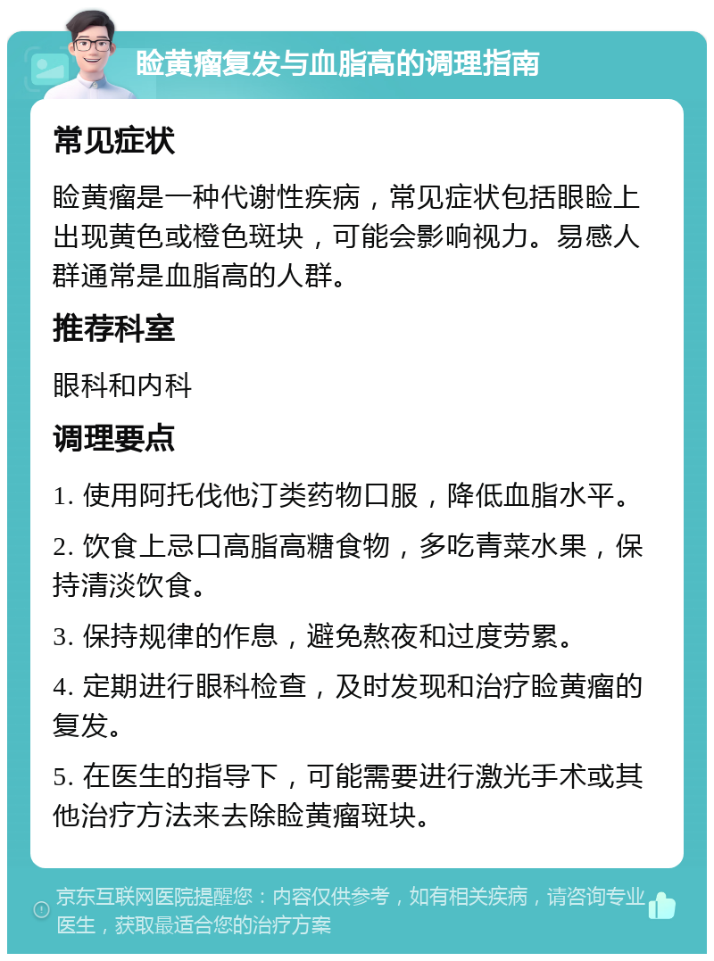 睑黄瘤复发与血脂高的调理指南 常见症状 睑黄瘤是一种代谢性疾病，常见症状包括眼睑上出现黄色或橙色斑块，可能会影响视力。易感人群通常是血脂高的人群。 推荐科室 眼科和内科 调理要点 1. 使用阿托伐他汀类药物口服，降低血脂水平。 2. 饮食上忌口高脂高糖食物，多吃青菜水果，保持清淡饮食。 3. 保持规律的作息，避免熬夜和过度劳累。 4. 定期进行眼科检查，及时发现和治疗睑黄瘤的复发。 5. 在医生的指导下，可能需要进行激光手术或其他治疗方法来去除睑黄瘤斑块。