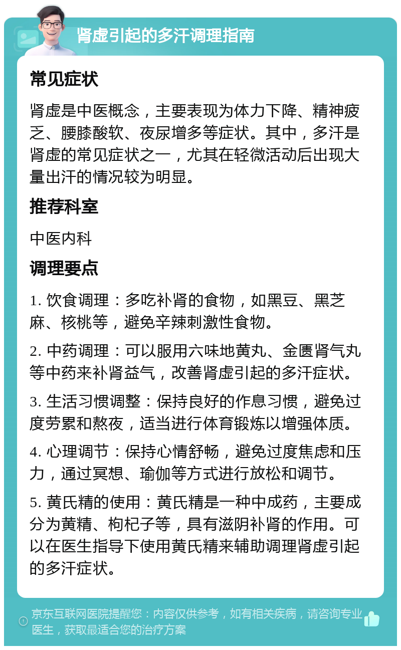 肾虚引起的多汗调理指南 常见症状 肾虚是中医概念，主要表现为体力下降、精神疲乏、腰膝酸软、夜尿增多等症状。其中，多汗是肾虚的常见症状之一，尤其在轻微活动后出现大量出汗的情况较为明显。 推荐科室 中医内科 调理要点 1. 饮食调理：多吃补肾的食物，如黑豆、黑芝麻、核桃等，避免辛辣刺激性食物。 2. 中药调理：可以服用六味地黄丸、金匮肾气丸等中药来补肾益气，改善肾虚引起的多汗症状。 3. 生活习惯调整：保持良好的作息习惯，避免过度劳累和熬夜，适当进行体育锻炼以增强体质。 4. 心理调节：保持心情舒畅，避免过度焦虑和压力，通过冥想、瑜伽等方式进行放松和调节。 5. 黄氏精的使用：黄氏精是一种中成药，主要成分为黄精、枸杞子等，具有滋阴补肾的作用。可以在医生指导下使用黄氏精来辅助调理肾虚引起的多汗症状。