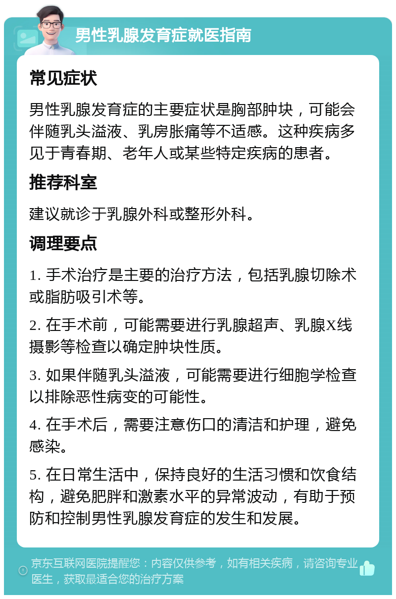 男性乳腺发育症就医指南 常见症状 男性乳腺发育症的主要症状是胸部肿块，可能会伴随乳头溢液、乳房胀痛等不适感。这种疾病多见于青春期、老年人或某些特定疾病的患者。 推荐科室 建议就诊于乳腺外科或整形外科。 调理要点 1. 手术治疗是主要的治疗方法，包括乳腺切除术或脂肪吸引术等。 2. 在手术前，可能需要进行乳腺超声、乳腺X线摄影等检查以确定肿块性质。 3. 如果伴随乳头溢液，可能需要进行细胞学检查以排除恶性病变的可能性。 4. 在手术后，需要注意伤口的清洁和护理，避免感染。 5. 在日常生活中，保持良好的生活习惯和饮食结构，避免肥胖和激素水平的异常波动，有助于预防和控制男性乳腺发育症的发生和发展。