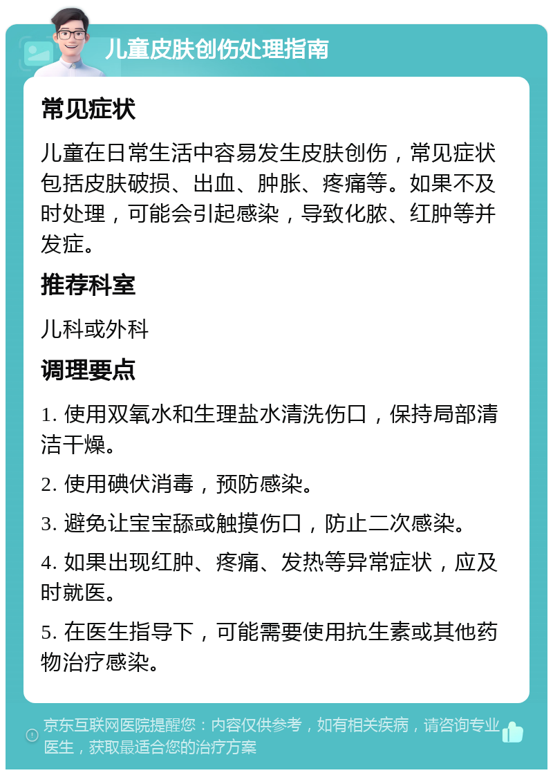 儿童皮肤创伤处理指南 常见症状 儿童在日常生活中容易发生皮肤创伤，常见症状包括皮肤破损、出血、肿胀、疼痛等。如果不及时处理，可能会引起感染，导致化脓、红肿等并发症。 推荐科室 儿科或外科 调理要点 1. 使用双氧水和生理盐水清洗伤口，保持局部清洁干燥。 2. 使用碘伏消毒，预防感染。 3. 避免让宝宝舔或触摸伤口，防止二次感染。 4. 如果出现红肿、疼痛、发热等异常症状，应及时就医。 5. 在医生指导下，可能需要使用抗生素或其他药物治疗感染。