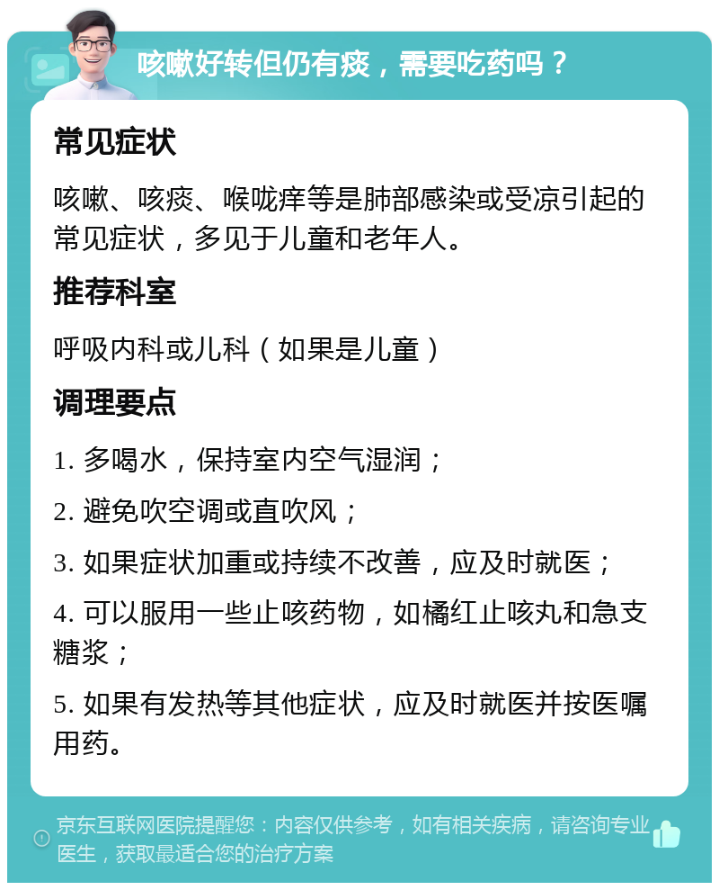 咳嗽好转但仍有痰，需要吃药吗？ 常见症状 咳嗽、咳痰、喉咙痒等是肺部感染或受凉引起的常见症状，多见于儿童和老年人。 推荐科室 呼吸内科或儿科（如果是儿童） 调理要点 1. 多喝水，保持室内空气湿润； 2. 避免吹空调或直吹风； 3. 如果症状加重或持续不改善，应及时就医； 4. 可以服用一些止咳药物，如橘红止咳丸和急支糖浆； 5. 如果有发热等其他症状，应及时就医并按医嘱用药。