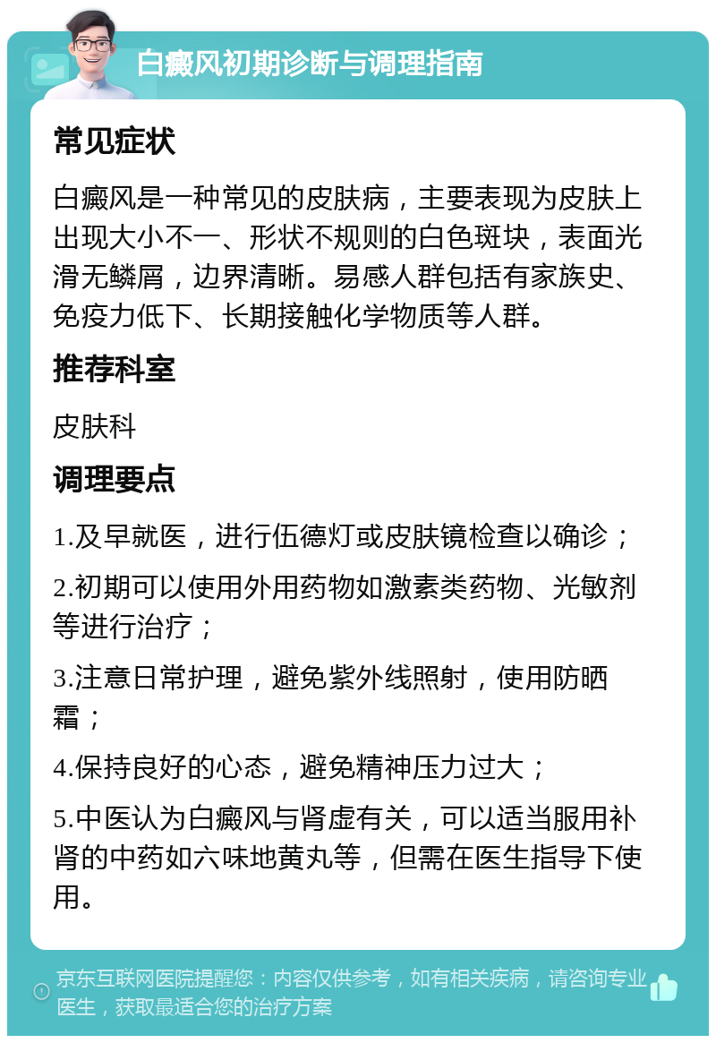 白癜风初期诊断与调理指南 常见症状 白癜风是一种常见的皮肤病，主要表现为皮肤上出现大小不一、形状不规则的白色斑块，表面光滑无鳞屑，边界清晰。易感人群包括有家族史、免疫力低下、长期接触化学物质等人群。 推荐科室 皮肤科 调理要点 1.及早就医，进行伍德灯或皮肤镜检查以确诊； 2.初期可以使用外用药物如激素类药物、光敏剂等进行治疗； 3.注意日常护理，避免紫外线照射，使用防晒霜； 4.保持良好的心态，避免精神压力过大； 5.中医认为白癜风与肾虚有关，可以适当服用补肾的中药如六味地黄丸等，但需在医生指导下使用。