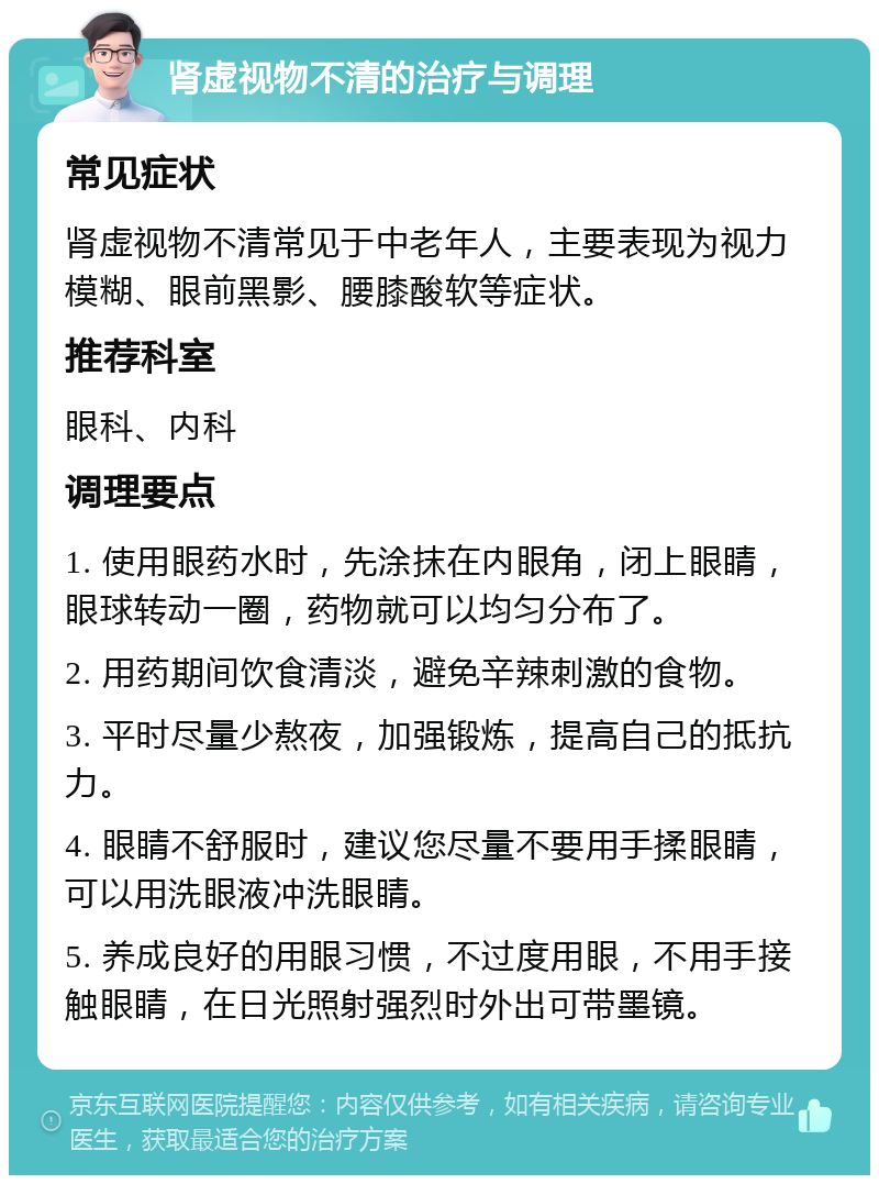 肾虚视物不清的治疗与调理 常见症状 肾虚视物不清常见于中老年人，主要表现为视力模糊、眼前黑影、腰膝酸软等症状。 推荐科室 眼科、内科 调理要点 1. 使用眼药水时，先涂抹在内眼角，闭上眼睛，眼球转动一圈，药物就可以均匀分布了。 2. 用药期间饮食清淡，避免辛辣刺激的食物。 3. 平时尽量少熬夜，加强锻炼，提高自己的抵抗力。 4. 眼睛不舒服时，建议您尽量不要用手揉眼睛，可以用洗眼液冲洗眼睛。 5. 养成良好的用眼习惯，不过度用眼，不用手接触眼睛，在日光照射强烈时外出可带墨镜。