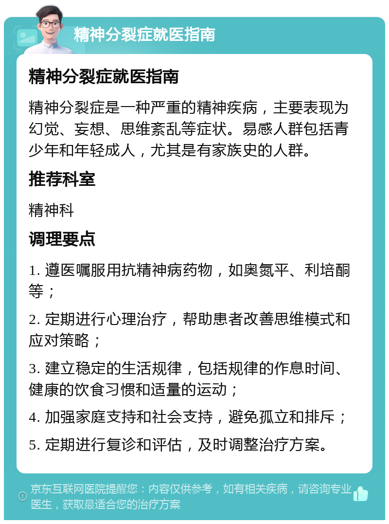 精神分裂症就医指南 精神分裂症就医指南 精神分裂症是一种严重的精神疾病，主要表现为幻觉、妄想、思维紊乱等症状。易感人群包括青少年和年轻成人，尤其是有家族史的人群。 推荐科室 精神科 调理要点 1. 遵医嘱服用抗精神病药物，如奥氮平、利培酮等； 2. 定期进行心理治疗，帮助患者改善思维模式和应对策略； 3. 建立稳定的生活规律，包括规律的作息时间、健康的饮食习惯和适量的运动； 4. 加强家庭支持和社会支持，避免孤立和排斥； 5. 定期进行复诊和评估，及时调整治疗方案。