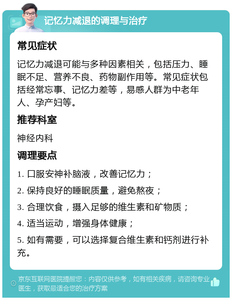 记忆力减退的调理与治疗 常见症状 记忆力减退可能与多种因素相关，包括压力、睡眠不足、营养不良、药物副作用等。常见症状包括经常忘事、记忆力差等，易感人群为中老年人、孕产妇等。 推荐科室 神经内科 调理要点 1. 口服安神补脑液，改善记忆力； 2. 保持良好的睡眠质量，避免熬夜； 3. 合理饮食，摄入足够的维生素和矿物质； 4. 适当运动，增强身体健康； 5. 如有需要，可以选择复合维生素和钙剂进行补充。