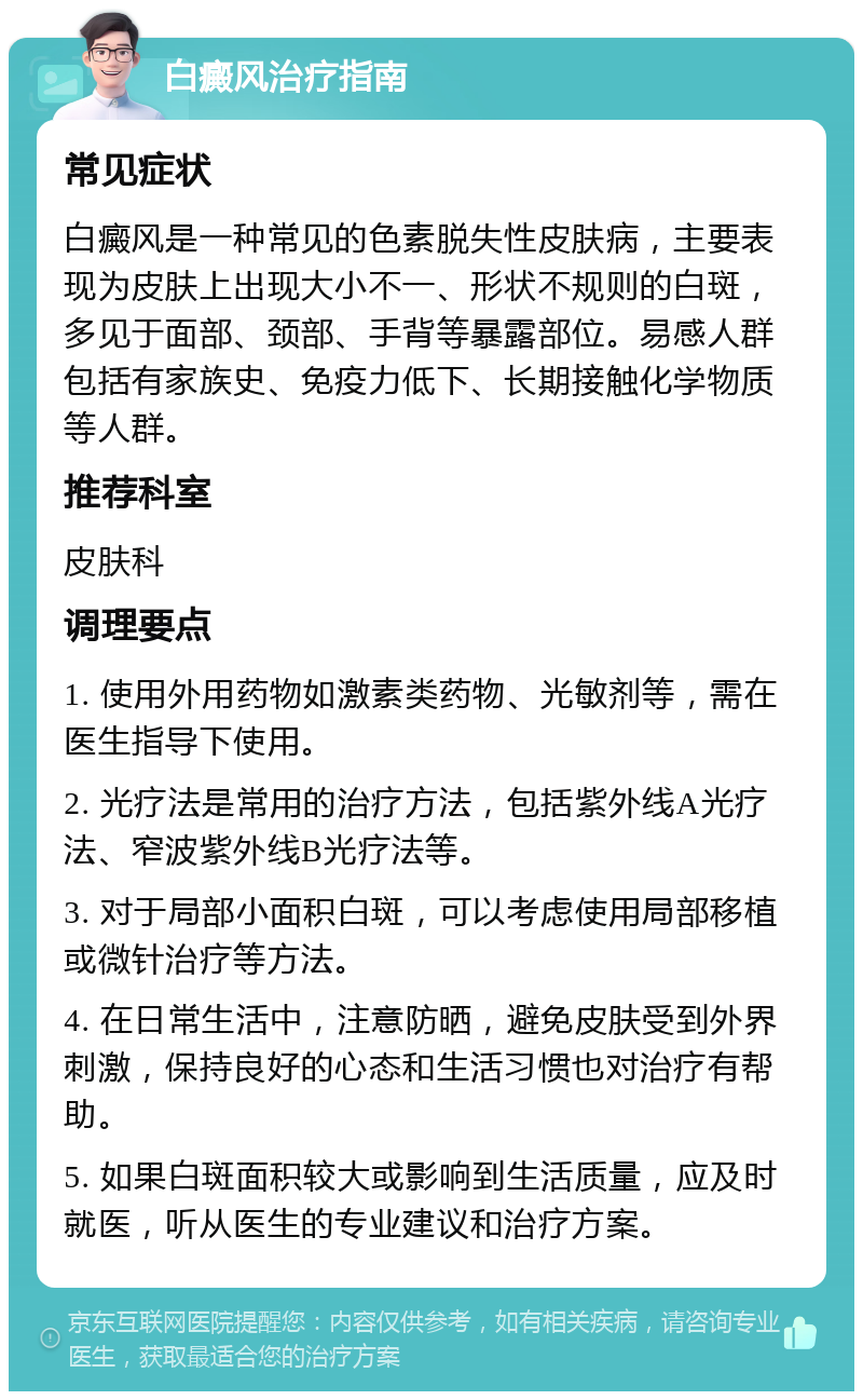 白癜风治疗指南 常见症状 白癜风是一种常见的色素脱失性皮肤病，主要表现为皮肤上出现大小不一、形状不规则的白斑，多见于面部、颈部、手背等暴露部位。易感人群包括有家族史、免疫力低下、长期接触化学物质等人群。 推荐科室 皮肤科 调理要点 1. 使用外用药物如激素类药物、光敏剂等，需在医生指导下使用。 2. 光疗法是常用的治疗方法，包括紫外线A光疗法、窄波紫外线B光疗法等。 3. 对于局部小面积白斑，可以考虑使用局部移植或微针治疗等方法。 4. 在日常生活中，注意防晒，避免皮肤受到外界刺激，保持良好的心态和生活习惯也对治疗有帮助。 5. 如果白斑面积较大或影响到生活质量，应及时就医，听从医生的专业建议和治疗方案。