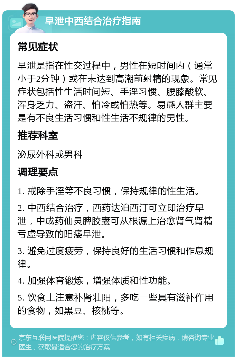 早泄中西结合治疗指南 常见症状 早泄是指在性交过程中，男性在短时间内（通常小于2分钟）或在未达到高潮前射精的现象。常见症状包括性生活时间短、手淫习惯、腰膝酸软、浑身乏力、盗汗、怕冷或怕热等。易感人群主要是有不良生活习惯和性生活不规律的男性。 推荐科室 泌尿外科或男科 调理要点 1. 戒除手淫等不良习惯，保持规律的性生活。 2. 中西结合治疗，西药达泊西汀可立即治疗早泄，中成药仙灵脾胶囊可从根源上治愈肾气肾精亏虚导致的阳痿早泄。 3. 避免过度疲劳，保持良好的生活习惯和作息规律。 4. 加强体育锻炼，增强体质和性功能。 5. 饮食上注意补肾壮阳，多吃一些具有滋补作用的食物，如黑豆、核桃等。