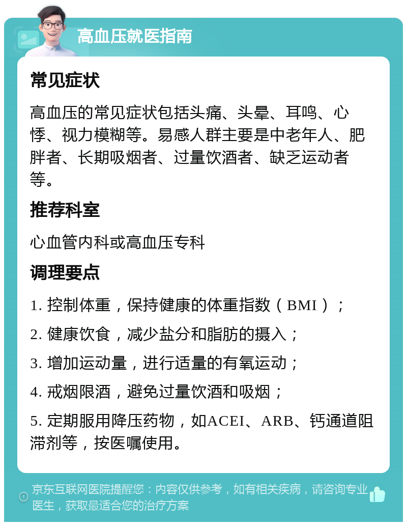 高血压就医指南 常见症状 高血压的常见症状包括头痛、头晕、耳鸣、心悸、视力模糊等。易感人群主要是中老年人、肥胖者、长期吸烟者、过量饮酒者、缺乏运动者等。 推荐科室 心血管内科或高血压专科 调理要点 1. 控制体重，保持健康的体重指数（BMI）； 2. 健康饮食，减少盐分和脂肪的摄入； 3. 增加运动量，进行适量的有氧运动； 4. 戒烟限酒，避免过量饮酒和吸烟； 5. 定期服用降压药物，如ACEI、ARB、钙通道阻滞剂等，按医嘱使用。