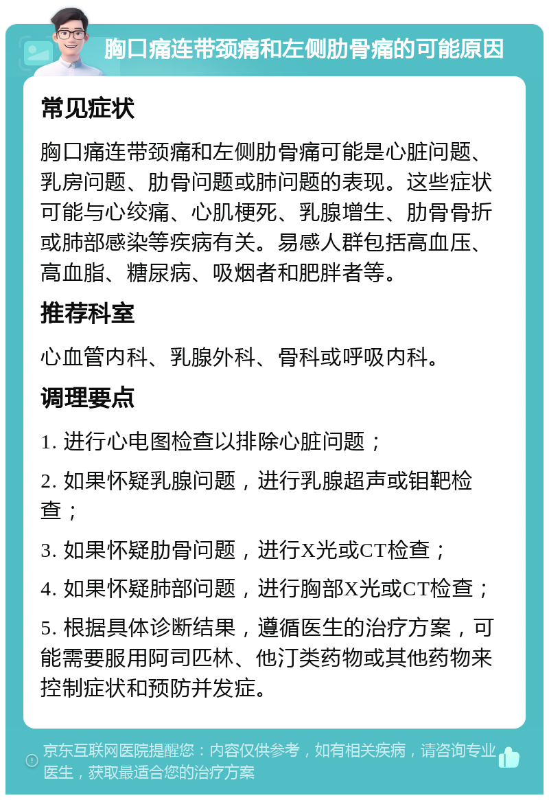 胸口痛连带颈痛和左侧肋骨痛的可能原因 常见症状 胸口痛连带颈痛和左侧肋骨痛可能是心脏问题、乳房问题、肋骨问题或肺问题的表现。这些症状可能与心绞痛、心肌梗死、乳腺增生、肋骨骨折或肺部感染等疾病有关。易感人群包括高血压、高血脂、糖尿病、吸烟者和肥胖者等。 推荐科室 心血管内科、乳腺外科、骨科或呼吸内科。 调理要点 1. 进行心电图检查以排除心脏问题； 2. 如果怀疑乳腺问题，进行乳腺超声或钼靶检查； 3. 如果怀疑肋骨问题，进行X光或CT检查； 4. 如果怀疑肺部问题，进行胸部X光或CT检查； 5. 根据具体诊断结果，遵循医生的治疗方案，可能需要服用阿司匹林、他汀类药物或其他药物来控制症状和预防并发症。