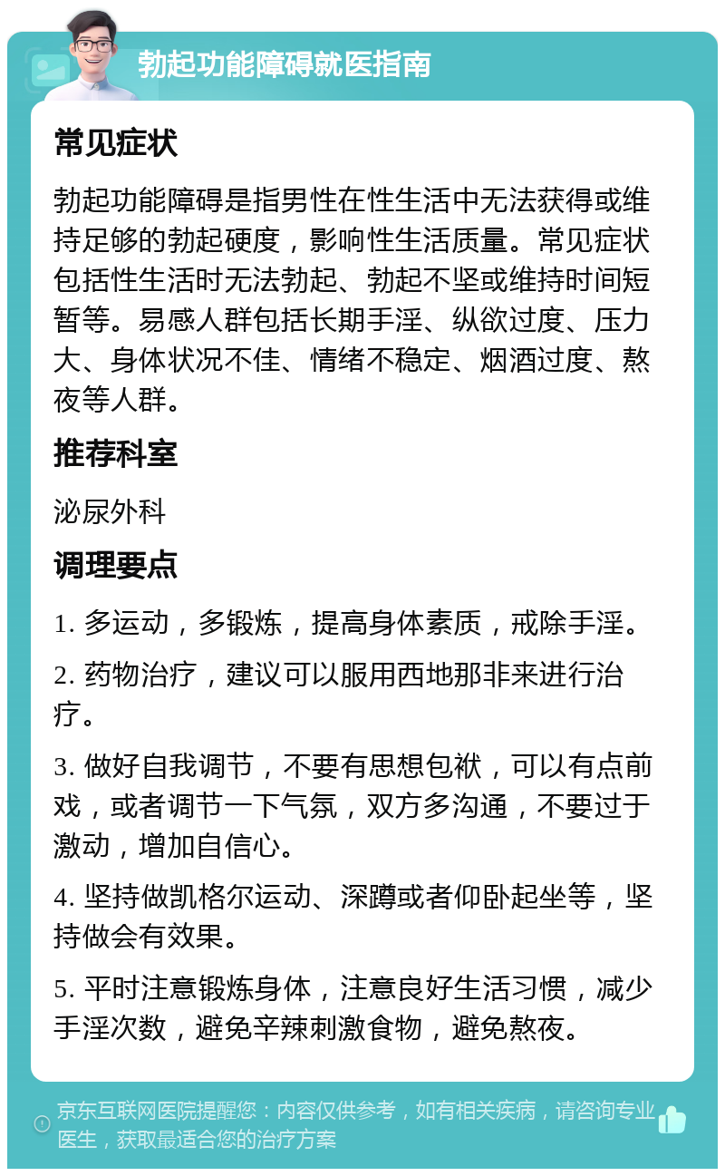 勃起功能障碍就医指南 常见症状 勃起功能障碍是指男性在性生活中无法获得或维持足够的勃起硬度，影响性生活质量。常见症状包括性生活时无法勃起、勃起不坚或维持时间短暂等。易感人群包括长期手淫、纵欲过度、压力大、身体状况不佳、情绪不稳定、烟酒过度、熬夜等人群。 推荐科室 泌尿外科 调理要点 1. 多运动，多锻炼，提高身体素质，戒除手淫。 2. 药物治疗，建议可以服用西地那非来进行治疗。 3. 做好自我调节，不要有思想包袱，可以有点前戏，或者调节一下气氛，双方多沟通，不要过于激动，增加自信心。 4. 坚持做凯格尔运动、深蹲或者仰卧起坐等，坚持做会有效果。 5. 平时注意锻炼身体，注意良好生活习惯，减少手淫次数，避免辛辣刺激食物，避免熬夜。