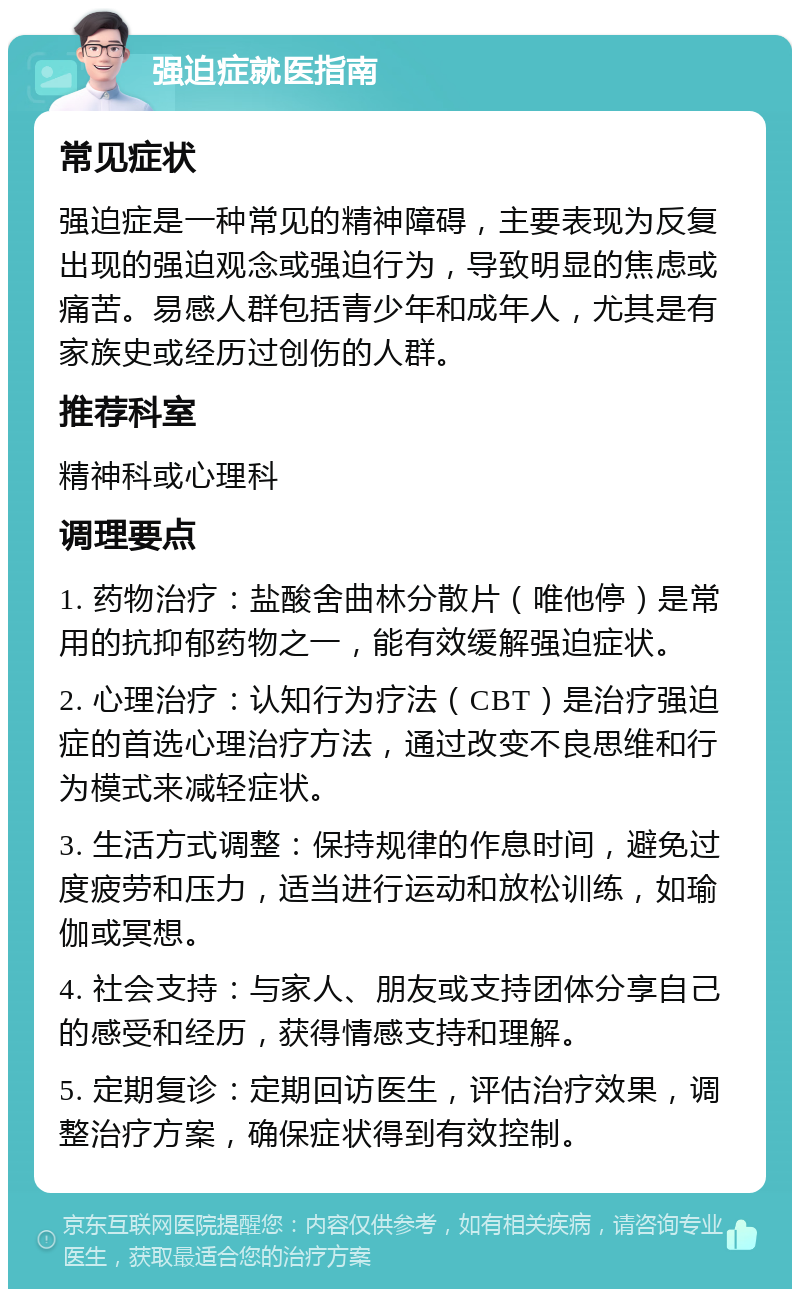 强迫症就医指南 常见症状 强迫症是一种常见的精神障碍，主要表现为反复出现的强迫观念或强迫行为，导致明显的焦虑或痛苦。易感人群包括青少年和成年人，尤其是有家族史或经历过创伤的人群。 推荐科室 精神科或心理科 调理要点 1. 药物治疗：盐酸舍曲林分散片（唯他停）是常用的抗抑郁药物之一，能有效缓解强迫症状。 2. 心理治疗：认知行为疗法（CBT）是治疗强迫症的首选心理治疗方法，通过改变不良思维和行为模式来减轻症状。 3. 生活方式调整：保持规律的作息时间，避免过度疲劳和压力，适当进行运动和放松训练，如瑜伽或冥想。 4. 社会支持：与家人、朋友或支持团体分享自己的感受和经历，获得情感支持和理解。 5. 定期复诊：定期回访医生，评估治疗效果，调整治疗方案，确保症状得到有效控制。