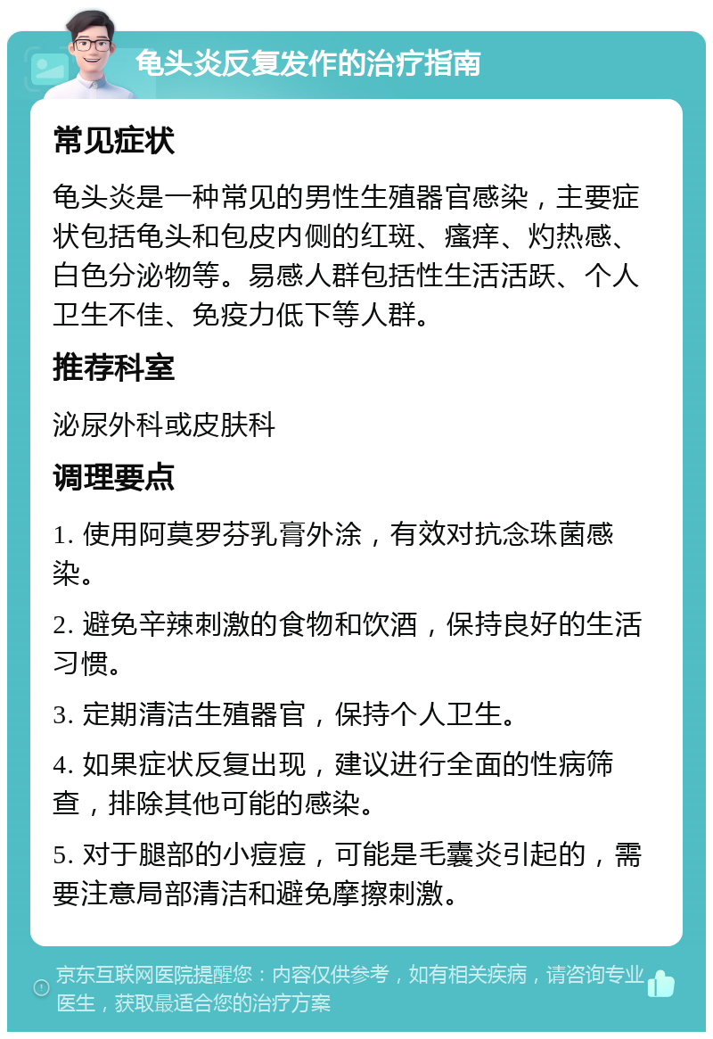 龟头炎反复发作的治疗指南 常见症状 龟头炎是一种常见的男性生殖器官感染，主要症状包括龟头和包皮内侧的红斑、瘙痒、灼热感、白色分泌物等。易感人群包括性生活活跃、个人卫生不佳、免疫力低下等人群。 推荐科室 泌尿外科或皮肤科 调理要点 1. 使用阿莫罗芬乳膏外涂，有效对抗念珠菌感染。 2. 避免辛辣刺激的食物和饮酒，保持良好的生活习惯。 3. 定期清洁生殖器官，保持个人卫生。 4. 如果症状反复出现，建议进行全面的性病筛查，排除其他可能的感染。 5. 对于腿部的小痘痘，可能是毛囊炎引起的，需要注意局部清洁和避免摩擦刺激。