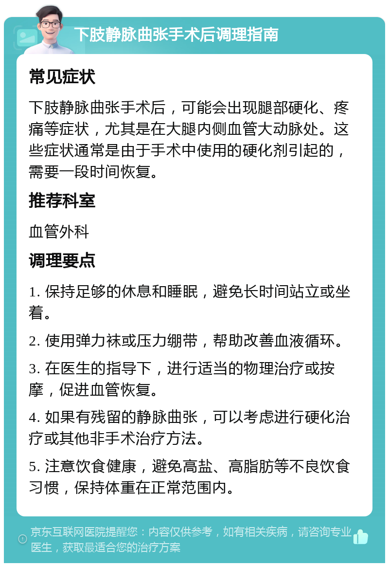 下肢静脉曲张手术后调理指南 常见症状 下肢静脉曲张手术后，可能会出现腿部硬化、疼痛等症状，尤其是在大腿内侧血管大动脉处。这些症状通常是由于手术中使用的硬化剂引起的，需要一段时间恢复。 推荐科室 血管外科 调理要点 1. 保持足够的休息和睡眠，避免长时间站立或坐着。 2. 使用弹力袜或压力绷带，帮助改善血液循环。 3. 在医生的指导下，进行适当的物理治疗或按摩，促进血管恢复。 4. 如果有残留的静脉曲张，可以考虑进行硬化治疗或其他非手术治疗方法。 5. 注意饮食健康，避免高盐、高脂肪等不良饮食习惯，保持体重在正常范围内。