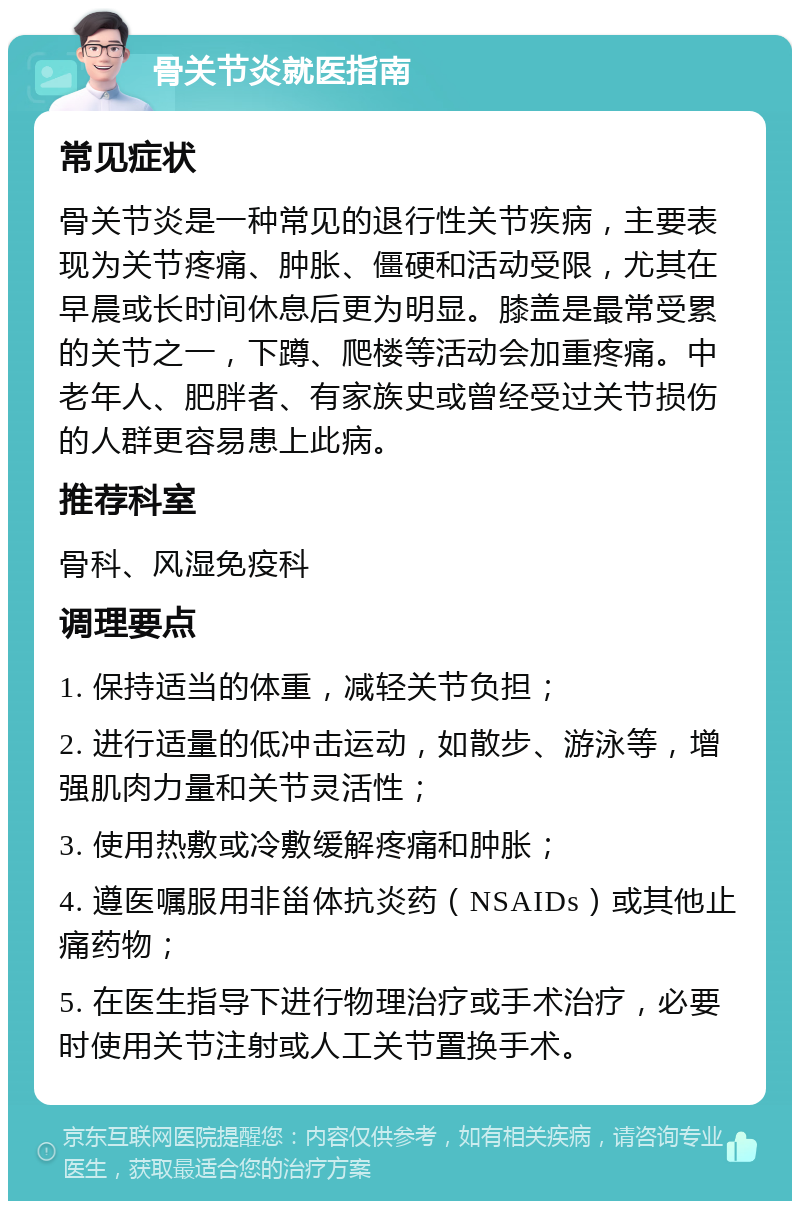 骨关节炎就医指南 常见症状 骨关节炎是一种常见的退行性关节疾病，主要表现为关节疼痛、肿胀、僵硬和活动受限，尤其在早晨或长时间休息后更为明显。膝盖是最常受累的关节之一，下蹲、爬楼等活动会加重疼痛。中老年人、肥胖者、有家族史或曾经受过关节损伤的人群更容易患上此病。 推荐科室 骨科、风湿免疫科 调理要点 1. 保持适当的体重，减轻关节负担； 2. 进行适量的低冲击运动，如散步、游泳等，增强肌肉力量和关节灵活性； 3. 使用热敷或冷敷缓解疼痛和肿胀； 4. 遵医嘱服用非甾体抗炎药（NSAIDs）或其他止痛药物； 5. 在医生指导下进行物理治疗或手术治疗，必要时使用关节注射或人工关节置换手术。