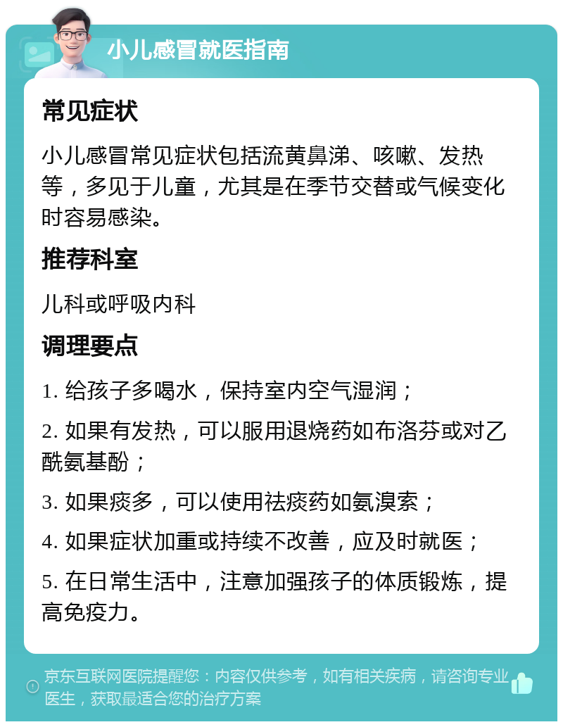 小儿感冒就医指南 常见症状 小儿感冒常见症状包括流黄鼻涕、咳嗽、发热等，多见于儿童，尤其是在季节交替或气候变化时容易感染。 推荐科室 儿科或呼吸内科 调理要点 1. 给孩子多喝水，保持室内空气湿润； 2. 如果有发热，可以服用退烧药如布洛芬或对乙酰氨基酚； 3. 如果痰多，可以使用祛痰药如氨溴索； 4. 如果症状加重或持续不改善，应及时就医； 5. 在日常生活中，注意加强孩子的体质锻炼，提高免疫力。