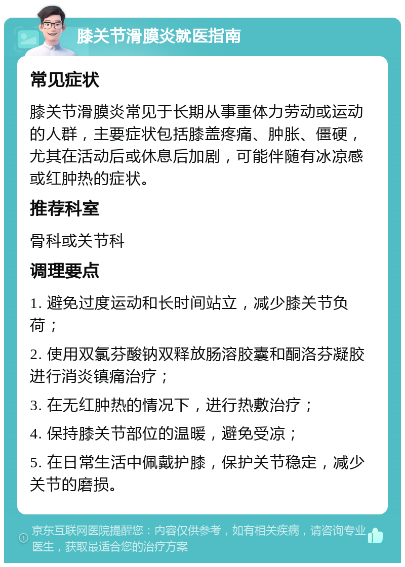 膝关节滑膜炎就医指南 常见症状 膝关节滑膜炎常见于长期从事重体力劳动或运动的人群，主要症状包括膝盖疼痛、肿胀、僵硬，尤其在活动后或休息后加剧，可能伴随有冰凉感或红肿热的症状。 推荐科室 骨科或关节科 调理要点 1. 避免过度运动和长时间站立，减少膝关节负荷； 2. 使用双氯芬酸钠双释放肠溶胶囊和酮洛芬凝胶进行消炎镇痛治疗； 3. 在无红肿热的情况下，进行热敷治疗； 4. 保持膝关节部位的温暖，避免受凉； 5. 在日常生活中佩戴护膝，保护关节稳定，减少关节的磨损。