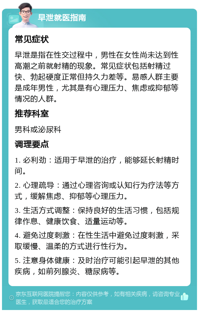 早泄就医指南 常见症状 早泄是指在性交过程中，男性在女性尚未达到性高潮之前就射精的现象。常见症状包括射精过快、勃起硬度正常但持久力差等。易感人群主要是成年男性，尤其是有心理压力、焦虑或抑郁等情况的人群。 推荐科室 男科或泌尿科 调理要点 1. 必利劲：适用于早泄的治疗，能够延长射精时间。 2. 心理疏导：通过心理咨询或认知行为疗法等方式，缓解焦虑、抑郁等心理压力。 3. 生活方式调整：保持良好的生活习惯，包括规律作息、健康饮食、适量运动等。 4. 避免过度刺激：在性生活中避免过度刺激，采取缓慢、温柔的方式进行性行为。 5. 注意身体健康：及时治疗可能引起早泄的其他疾病，如前列腺炎、糖尿病等。