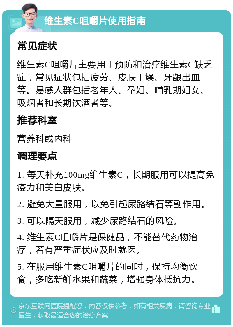 维生素C咀嚼片使用指南 常见症状 维生素C咀嚼片主要用于预防和治疗维生素C缺乏症，常见症状包括疲劳、皮肤干燥、牙龈出血等。易感人群包括老年人、孕妇、哺乳期妇女、吸烟者和长期饮酒者等。 推荐科室 营养科或内科 调理要点 1. 每天补充100mg维生素C，长期服用可以提高免疫力和美白皮肤。 2. 避免大量服用，以免引起尿路结石等副作用。 3. 可以隔天服用，减少尿路结石的风险。 4. 维生素C咀嚼片是保健品，不能替代药物治疗，若有严重症状应及时就医。 5. 在服用维生素C咀嚼片的同时，保持均衡饮食，多吃新鲜水果和蔬菜，增强身体抵抗力。