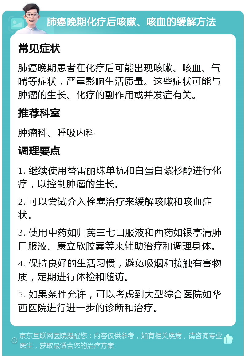 肺癌晚期化疗后咳嗽、咳血的缓解方法 常见症状 肺癌晚期患者在化疗后可能出现咳嗽、咳血、气喘等症状，严重影响生活质量。这些症状可能与肿瘤的生长、化疗的副作用或并发症有关。 推荐科室 肿瘤科、呼吸内科 调理要点 1. 继续使用替雷丽珠单抗和白蛋白紫杉醇进行化疗，以控制肿瘤的生长。 2. 可以尝试介入栓塞治疗来缓解咳嗽和咳血症状。 3. 使用中药如归芪三七口服液和西药如银亭清肺口服液、康立欣胶囊等来辅助治疗和调理身体。 4. 保持良好的生活习惯，避免吸烟和接触有害物质，定期进行体检和随访。 5. 如果条件允许，可以考虑到大型综合医院如华西医院进行进一步的诊断和治疗。