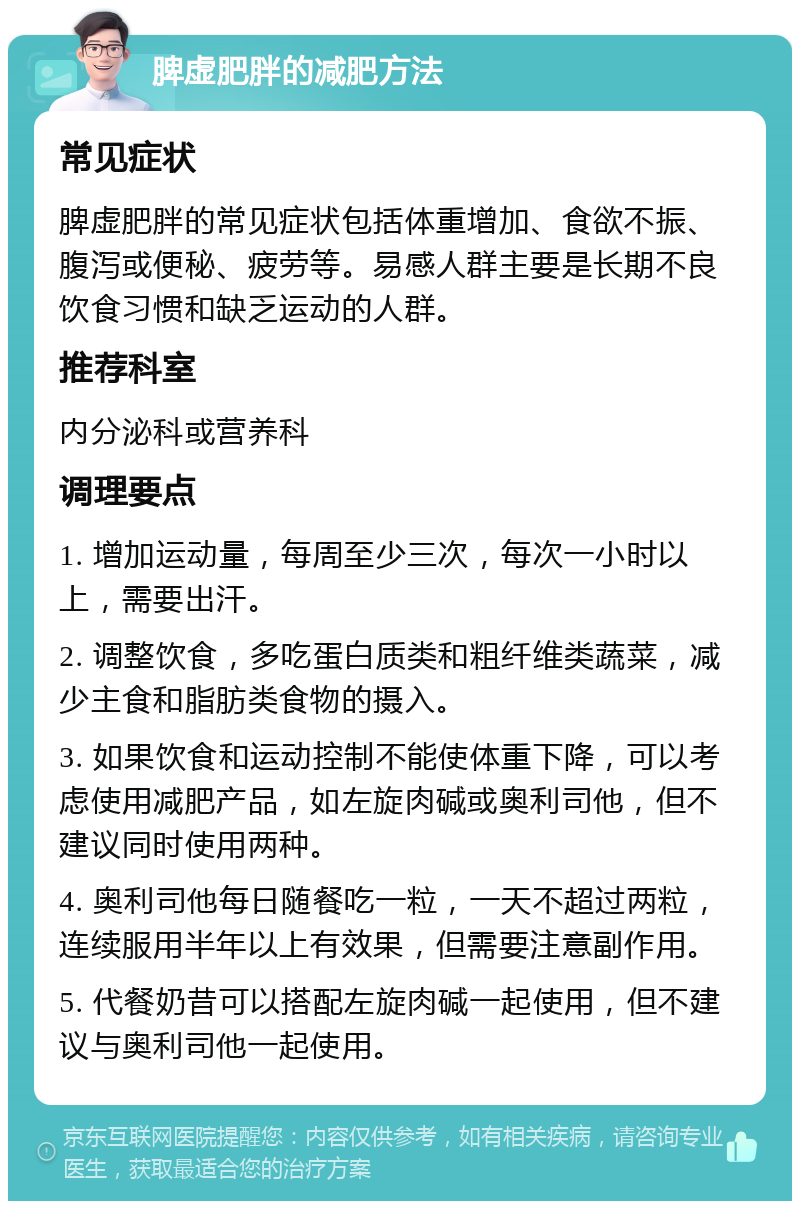 脾虚肥胖的减肥方法 常见症状 脾虚肥胖的常见症状包括体重增加、食欲不振、腹泻或便秘、疲劳等。易感人群主要是长期不良饮食习惯和缺乏运动的人群。 推荐科室 内分泌科或营养科 调理要点 1. 增加运动量，每周至少三次，每次一小时以上，需要出汗。 2. 调整饮食，多吃蛋白质类和粗纤维类蔬菜，减少主食和脂肪类食物的摄入。 3. 如果饮食和运动控制不能使体重下降，可以考虑使用减肥产品，如左旋肉碱或奥利司他，但不建议同时使用两种。 4. 奥利司他每日随餐吃一粒，一天不超过两粒，连续服用半年以上有效果，但需要注意副作用。 5. 代餐奶昔可以搭配左旋肉碱一起使用，但不建议与奥利司他一起使用。