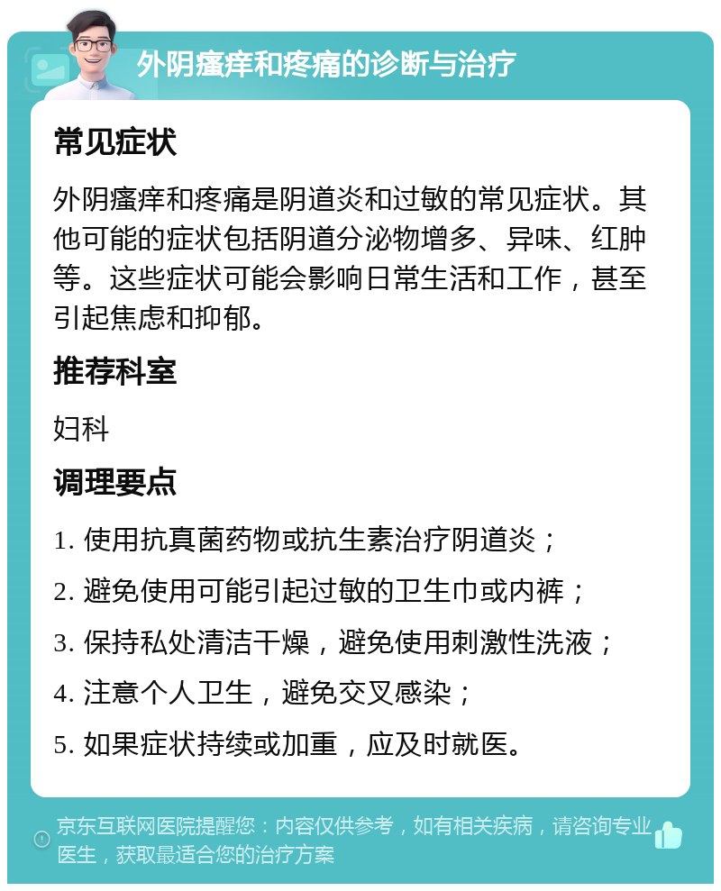 外阴瘙痒和疼痛的诊断与治疗 常见症状 外阴瘙痒和疼痛是阴道炎和过敏的常见症状。其他可能的症状包括阴道分泌物增多、异味、红肿等。这些症状可能会影响日常生活和工作，甚至引起焦虑和抑郁。 推荐科室 妇科 调理要点 1. 使用抗真菌药物或抗生素治疗阴道炎； 2. 避免使用可能引起过敏的卫生巾或内裤； 3. 保持私处清洁干燥，避免使用刺激性洗液； 4. 注意个人卫生，避免交叉感染； 5. 如果症状持续或加重，应及时就医。