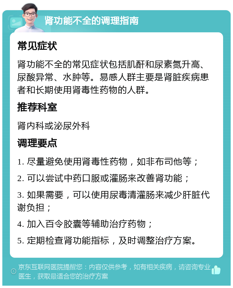 肾功能不全的调理指南 常见症状 肾功能不全的常见症状包括肌酐和尿素氮升高、尿酸异常、水肿等。易感人群主要是肾脏疾病患者和长期使用肾毒性药物的人群。 推荐科室 肾内科或泌尿外科 调理要点 1. 尽量避免使用肾毒性药物，如非布司他等； 2. 可以尝试中药口服或灌肠来改善肾功能； 3. 如果需要，可以使用尿毒清灌肠来减少肝脏代谢负担； 4. 加入百令胶囊等辅助治疗药物； 5. 定期检查肾功能指标，及时调整治疗方案。