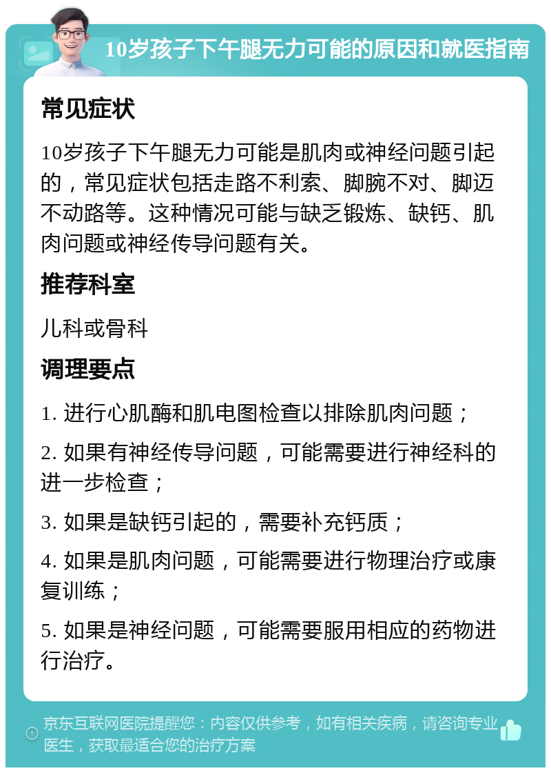 10岁孩子下午腿无力可能的原因和就医指南 常见症状 10岁孩子下午腿无力可能是肌肉或神经问题引起的，常见症状包括走路不利索、脚腕不对、脚迈不动路等。这种情况可能与缺乏锻炼、缺钙、肌肉问题或神经传导问题有关。 推荐科室 儿科或骨科 调理要点 1. 进行心肌酶和肌电图检查以排除肌肉问题； 2. 如果有神经传导问题，可能需要进行神经科的进一步检查； 3. 如果是缺钙引起的，需要补充钙质； 4. 如果是肌肉问题，可能需要进行物理治疗或康复训练； 5. 如果是神经问题，可能需要服用相应的药物进行治疗。