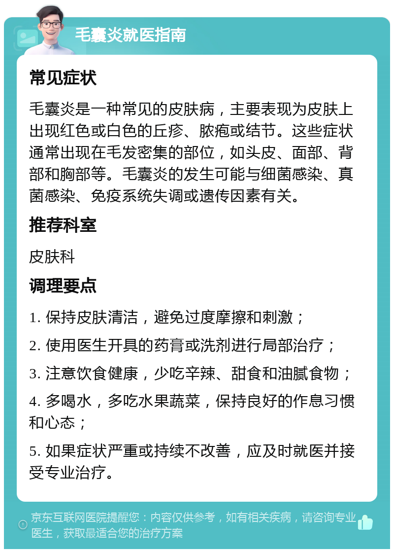 毛囊炎就医指南 常见症状 毛囊炎是一种常见的皮肤病，主要表现为皮肤上出现红色或白色的丘疹、脓疱或结节。这些症状通常出现在毛发密集的部位，如头皮、面部、背部和胸部等。毛囊炎的发生可能与细菌感染、真菌感染、免疫系统失调或遗传因素有关。 推荐科室 皮肤科 调理要点 1. 保持皮肤清洁，避免过度摩擦和刺激； 2. 使用医生开具的药膏或洗剂进行局部治疗； 3. 注意饮食健康，少吃辛辣、甜食和油腻食物； 4. 多喝水，多吃水果蔬菜，保持良好的作息习惯和心态； 5. 如果症状严重或持续不改善，应及时就医并接受专业治疗。