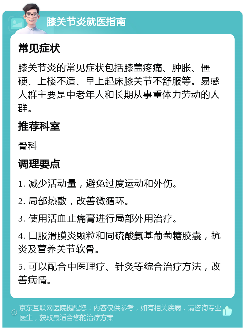 膝关节炎就医指南 常见症状 膝关节炎的常见症状包括膝盖疼痛、肿胀、僵硬、上楼不适、早上起床膝关节不舒服等。易感人群主要是中老年人和长期从事重体力劳动的人群。 推荐科室 骨科 调理要点 1. 减少活动量，避免过度运动和外伤。 2. 局部热敷，改善微循环。 3. 使用活血止痛膏进行局部外用治疗。 4. 口服滑膜炎颗粒和同硫酸氨基葡萄糖胶囊，抗炎及营养关节软骨。 5. 可以配合中医理疗、针灸等综合治疗方法，改善病情。