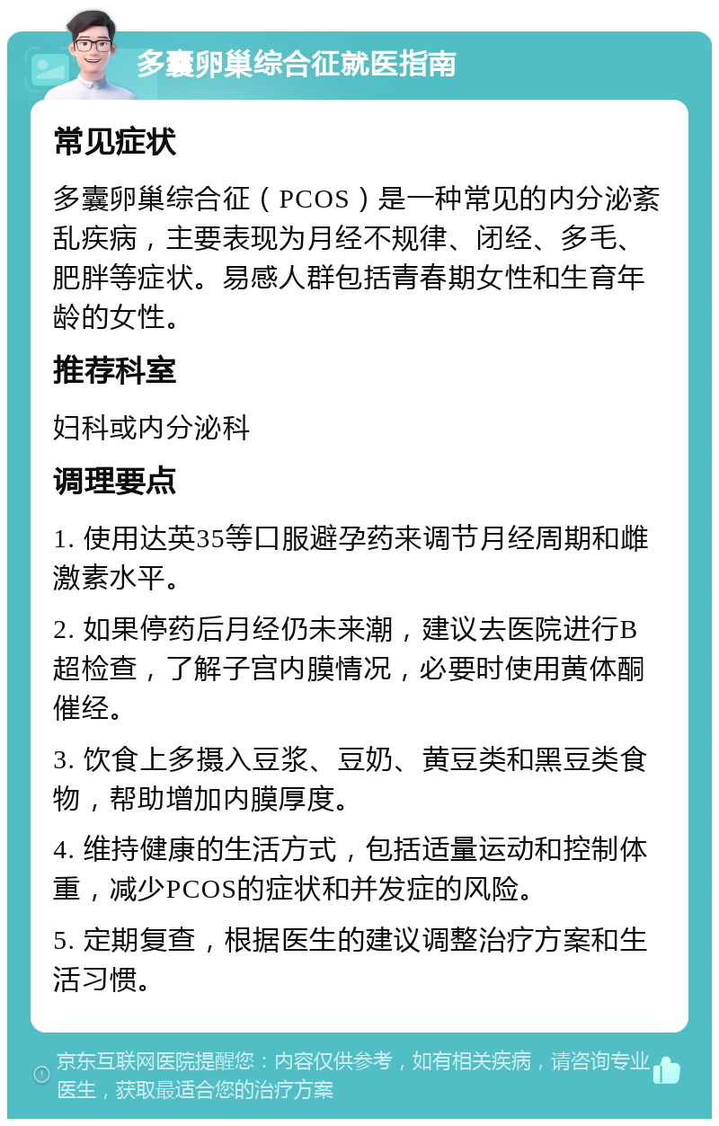 多囊卵巢综合征就医指南 常见症状 多囊卵巢综合征（PCOS）是一种常见的内分泌紊乱疾病，主要表现为月经不规律、闭经、多毛、肥胖等症状。易感人群包括青春期女性和生育年龄的女性。 推荐科室 妇科或内分泌科 调理要点 1. 使用达英35等口服避孕药来调节月经周期和雌激素水平。 2. 如果停药后月经仍未来潮，建议去医院进行B超检查，了解子宫内膜情况，必要时使用黄体酮催经。 3. 饮食上多摄入豆浆、豆奶、黄豆类和黑豆类食物，帮助增加内膜厚度。 4. 维持健康的生活方式，包括适量运动和控制体重，减少PCOS的症状和并发症的风险。 5. 定期复查，根据医生的建议调整治疗方案和生活习惯。