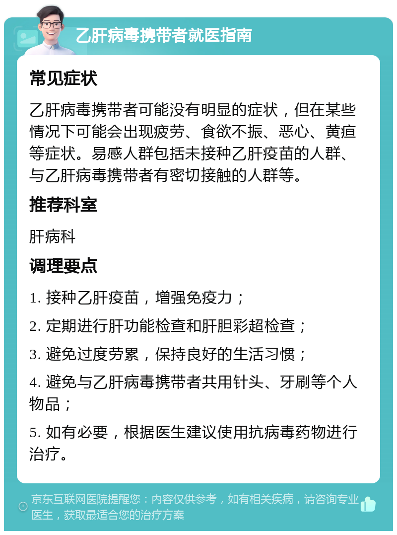 乙肝病毒携带者就医指南 常见症状 乙肝病毒携带者可能没有明显的症状，但在某些情况下可能会出现疲劳、食欲不振、恶心、黄疸等症状。易感人群包括未接种乙肝疫苗的人群、与乙肝病毒携带者有密切接触的人群等。 推荐科室 肝病科 调理要点 1. 接种乙肝疫苗，增强免疫力； 2. 定期进行肝功能检查和肝胆彩超检查； 3. 避免过度劳累，保持良好的生活习惯； 4. 避免与乙肝病毒携带者共用针头、牙刷等个人物品； 5. 如有必要，根据医生建议使用抗病毒药物进行治疗。